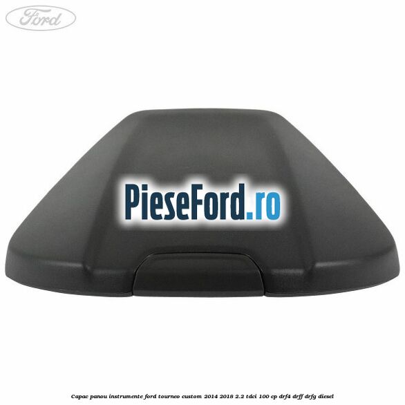 Capac panou instrumente Ford Tourneo Custom 2014-2018 2.2 TDCi 100 cp Capac panou instrumente Ford Tourneo Custom 2014-2018 2.2 TDCi 100 cp DRF4, DRFF, DRFG diesel