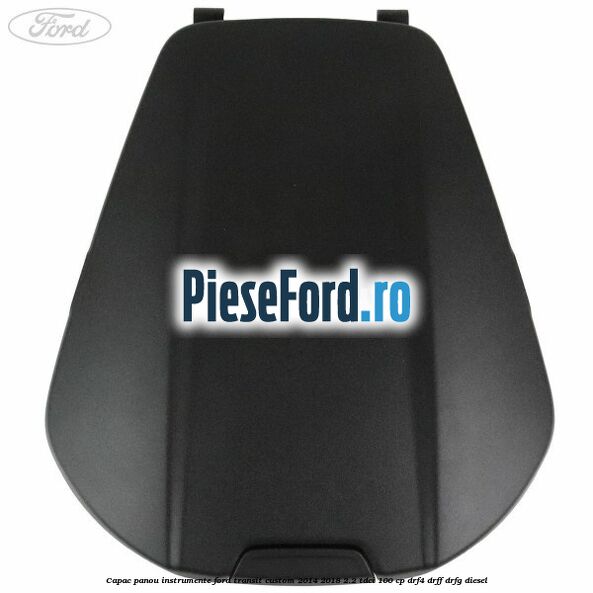 Capac panou instrumente Ford Transit Custom 2014-2018 2.2 TDCi 100 cp DRF4, DRFF, DRFG diesel