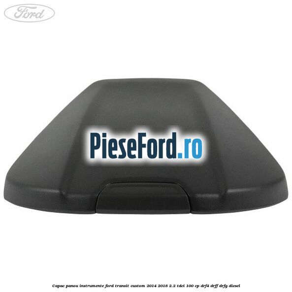 Capac panou instrumente Ford Transit Custom 2014-2018 2.2 TDCi 100 cp DRF4, DRFF, DRFG diesel