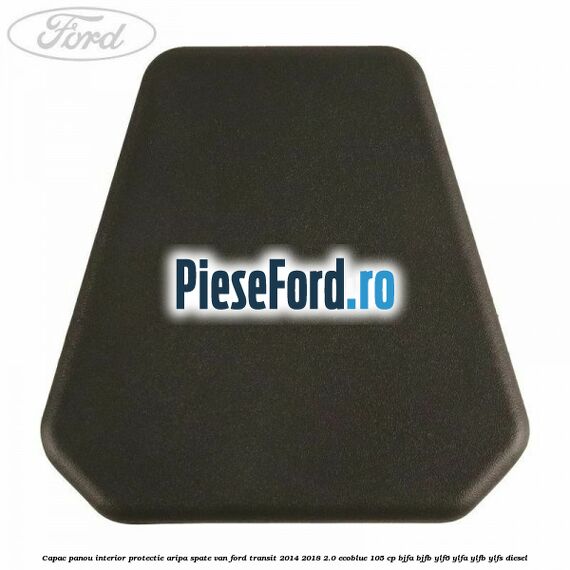Capac panou interior protectie aripa spate VAN Ford Transit 2014-2018 2.0 EcoBlue 105 cp BJFA, BJFB, YLF6, YLFA, YLFB, YLFS diesel