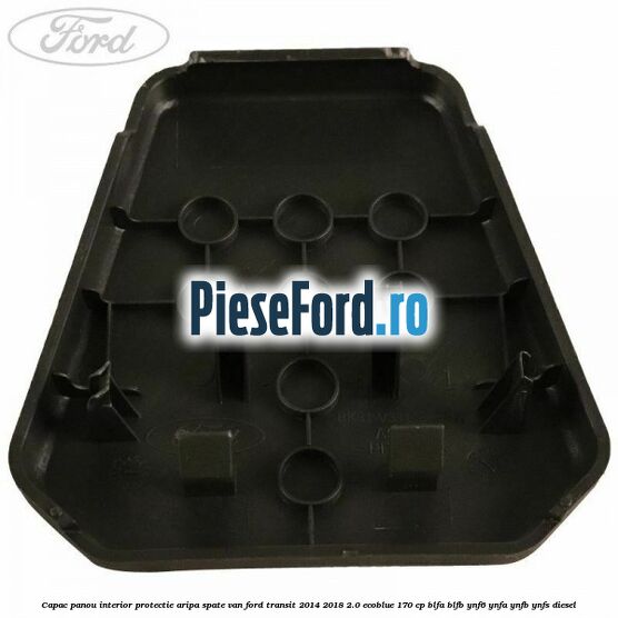 Capac panou interior protectie aripa spate VAN Ford Transit 2014-2018 2.0 EcoBlue 170 cp BLFA, BLFB, YNF6, YNFA, YNFB, YNFS diesel