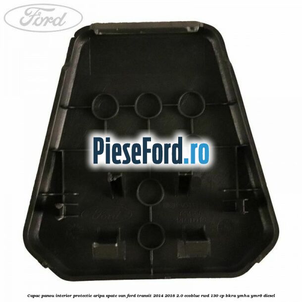 Capac panou interior protectie aripa spate VAN Ford Transit 2014-2018 2.0 EcoBlue RWD 130 cp BKRA, YMHA, YMR6 diesel