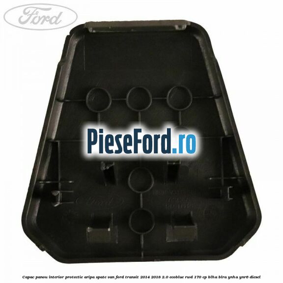 Capac panou interior protectie aripa spate VAN Ford Transit 2014-2018 2.0 EcoBlue RWD 170 cp BLHA, BLRA, YNHA, YNR6 diesel