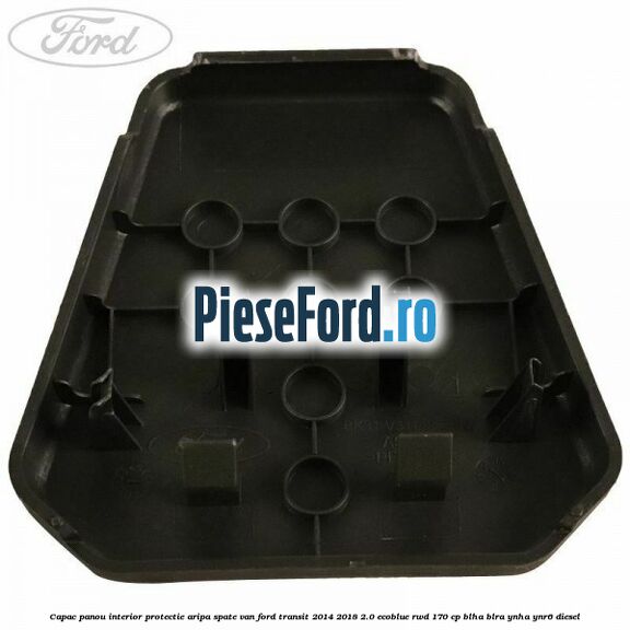 Capac panou interior protectie aripa spate VAN Ford Transit 2014-2018 2.0 EcoBlue RWD 170 cp BLHA, BLRA, YNHA, YNR6 diesel