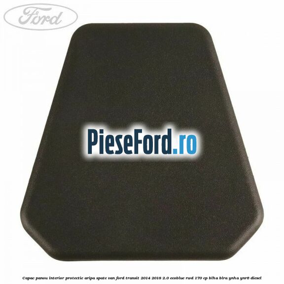 Capac panou interior protectie aripa spate VAN Ford Transit 2014-2018 2.0 EcoBlue RWD 170 cp BLHA, BLRA, YNHA, YNR6 diesel