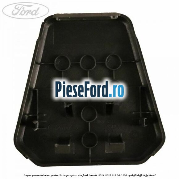 Capac panou interior protectie aripa spate VAN Ford Transit 2014-2018 2.2 TDCi 100 cp DRF5, DRFF, DRFG diesel