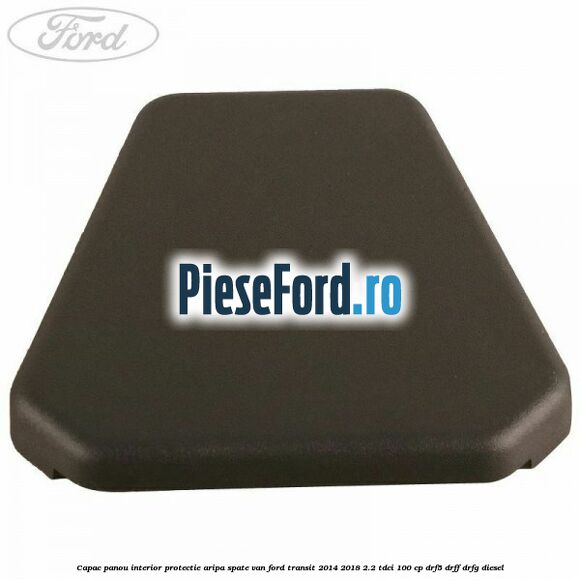 Capac panou interior protectie aripa spate VAN Ford Transit 2014-2018 2.2 TDCi 100 cp DRF5, DRFF, DRFG diesel
