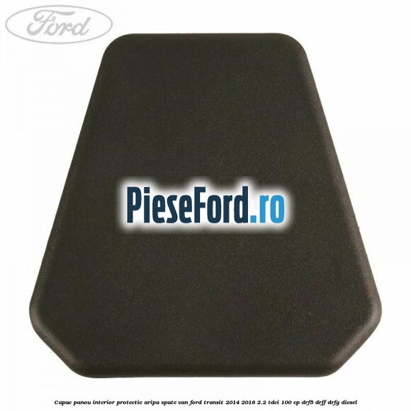 Capac panou interior protectie aripa spate VAN Ford Transit 2014-2018 2.2 TDCi 100 cp DRF5, DRFF, DRFG diesel