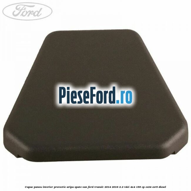 Capac panou interior protectie aripa spate VAN Ford Transit 2014-2018 2.2 TDCi 4x4 155 cp Capac panou interior protectie aripa spate VAN Ford Transit 2014-2018 2.2 TDCi 4x4 155 cp CV24, CVR5 diesel