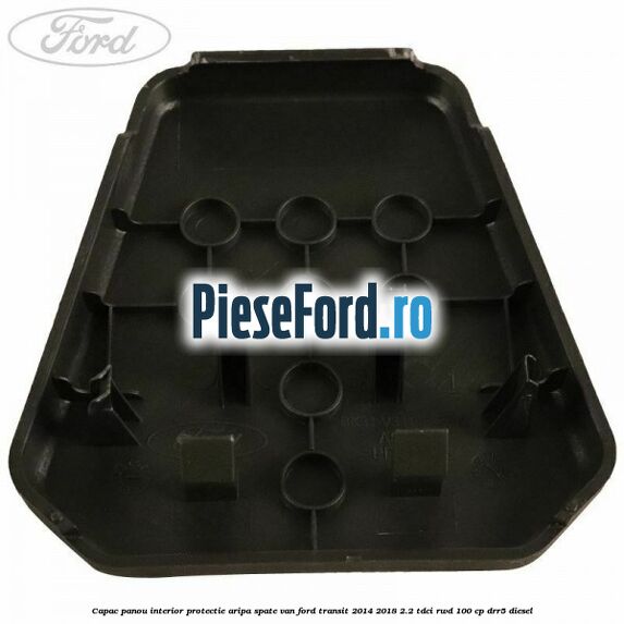 Capac panou interior protectie aripa spate VAN Ford Transit 2014-2018 2.2 TDCi RWD 100 cp Capac panou interior protectie aripa spate VAN Ford Transit 2014-2018 2.2 TDCi RWD 100 cp DRR5 diesel