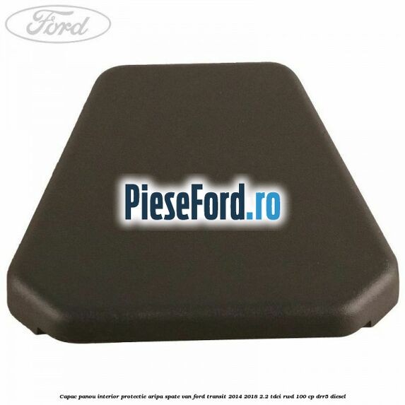 Capac panou interior protectie aripa spate VAN Ford Transit 2014-2018 2.2 TDCi RWD 100 cp Capac panou interior protectie aripa spate VAN Ford Transit 2014-2018 2.2 TDCi RWD 100 cp DRR5 diesel