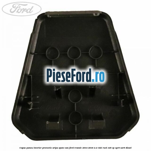 Capac panou interior protectie aripa spate VAN Ford Transit 2014-2018 2.2 TDCi RWD 125 cp CYR5, USR6 diesel