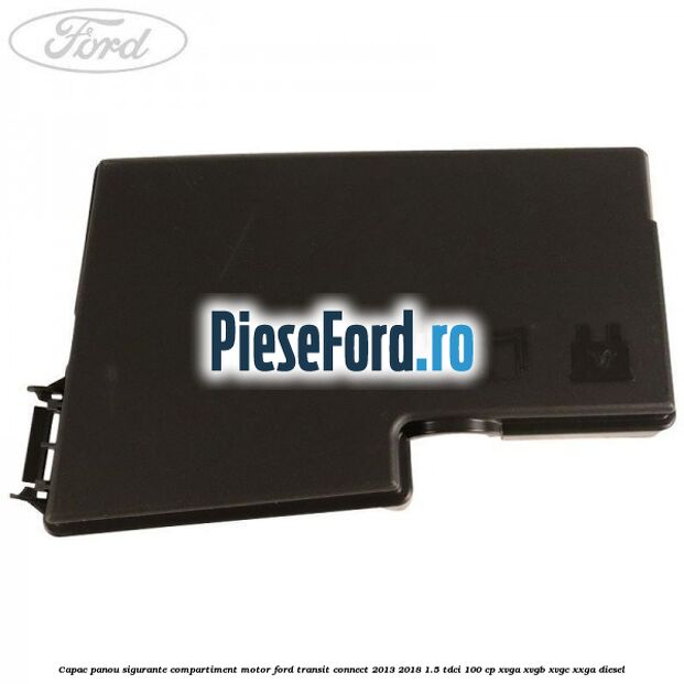 Capac panou sigurante compartiment motor Ford Transit Connect 2013-2018 1.5 TDCi 100 cp XVGA, XVGB, XVGC, XXGA diesel