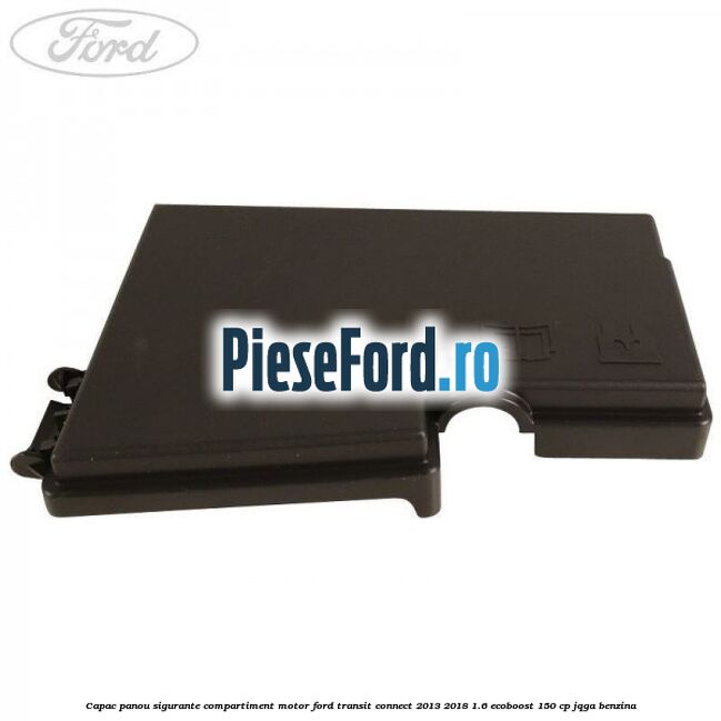 Capac panou sigurante compartiment motor Ford Transit Connect 2013-2018 1.6 EcoBoost 150 cp JQGA benzina