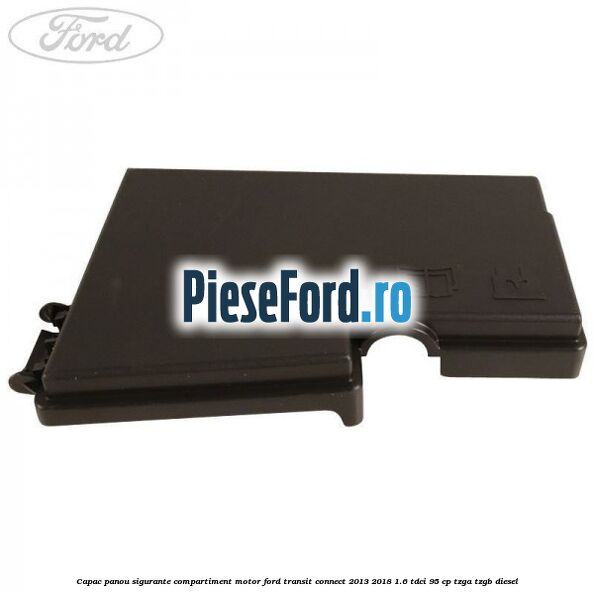 Capac panou sigurante compartiment motor Ford Transit Connect 2013-2018 1.6 TDCi 95 cp TZGA, TZGB diesel