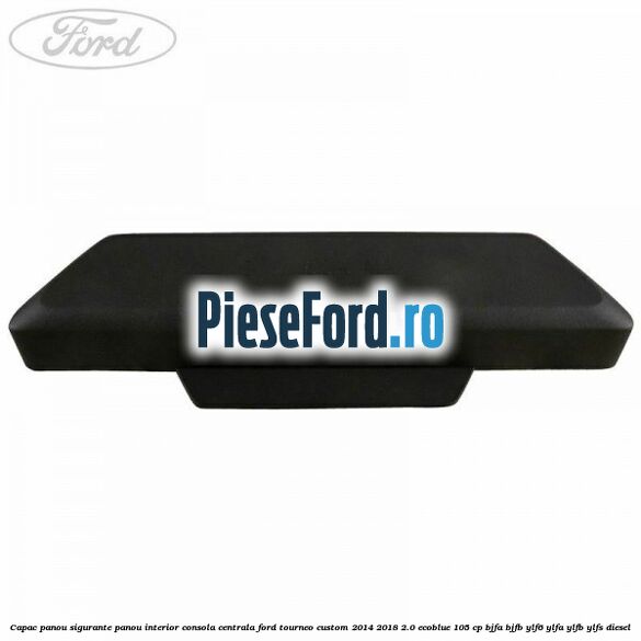 Capac panou sigurante panou interior consola centrala Ford Tourneo Custom 2014-2018 2.0 EcoBlue 105 cp BJFA, BJFB, YLF6, YLFA, YLFB, YLFS diesel