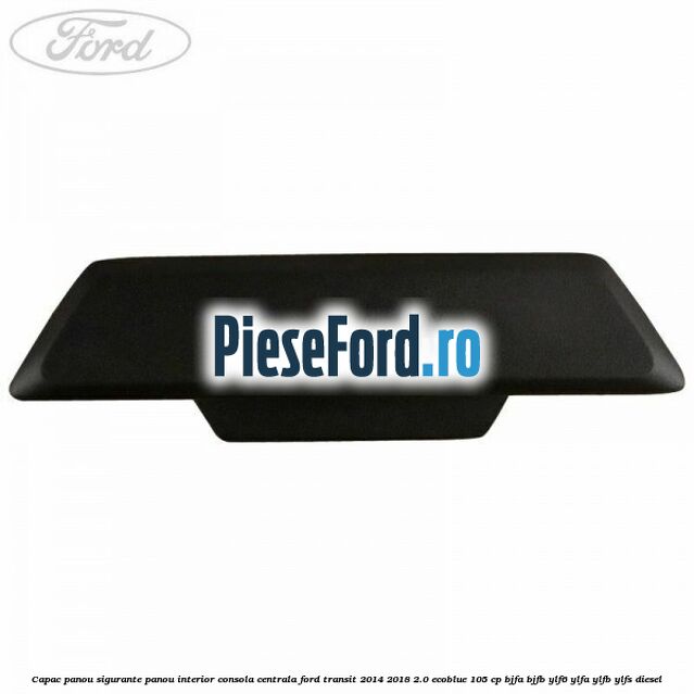 Capac panou sigurante panou interior consola centrala Ford Transit 2014-2018 2.0 EcoBlue 105 cp BJFA, BJFB, YLF6, YLFA, YLFB, YLFS diesel