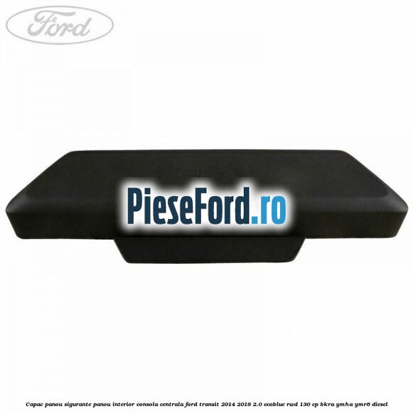 Capac panou sigurante panou interior consola centrala Ford Transit 2014-2018 2.0 EcoBlue RWD 130 cp BKRA, YMHA, YMR6 diesel