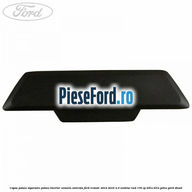 Capac panou sigurante panou interior consola centrala Ford Transit 2014-2018 2.0 EcoBlue RWD 170 cp Capac panou sigurante panou interior consola centrala Ford Transit 2014-2018 2.0 EcoBlue RWD 170 cp BLHA, BLRA, YNHA, YNR6 diesel