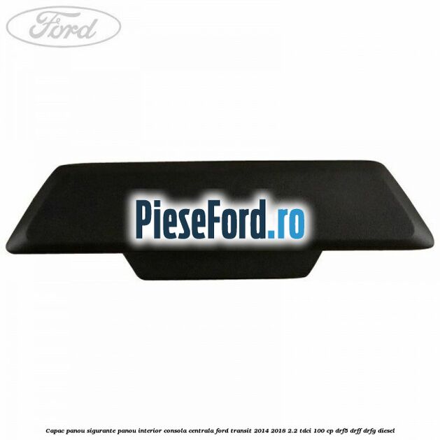 Capac panou sigurante panou interior consola centrala Ford Transit 2014-2018 2.2 TDCi 100 cp DRF5, DRFF, DRFG diesel