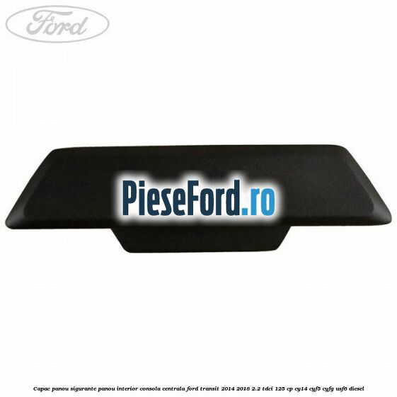 Capac panou sigurante panou interior consola centrala Ford Transit 2014-2018 2.2 TDCi 125 cp CY14, CYF5, CYFG, USF6 diesel
