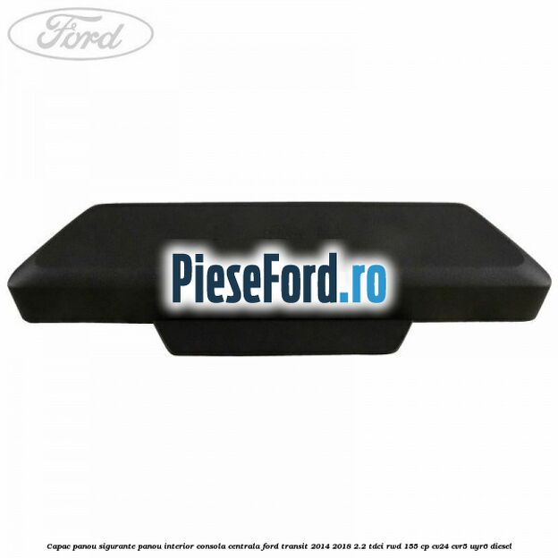 Capac panou sigurante panou interior consola centrala Ford Transit 2014-2018 2.2 TDCi RWD 155 cp Capac panou sigurante panou interior consola centrala Ford Transit 2014-2018 2.2 TDCi RWD 155 cp CV24, CVR5, UYR6 diesel