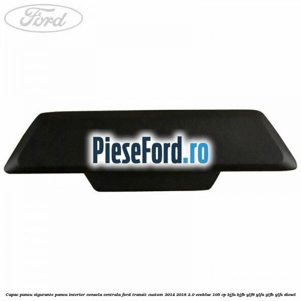Capac panou sigurante panou interior consola centrala Ford Transit Custom 2014-2018 2.0 EcoBlue 105 cp BJFA, BJFB, YLF6, YLFA, YLFB, YLFS diesel