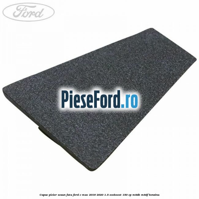 Capac picior scaun fata Ford C-Max 2016-2020 1.5 EcoBoost 150 cp Capac picior scaun fata Ford C-Max 2016-2020 1.5 EcoBoost 150 cp M8DB, M8DF benzina