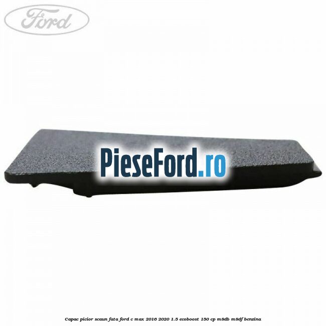 Capac picior scaun fata Ford C-Max 2016-2020 1.5 EcoBoost 150 cp Capac picior scaun fata Ford C-Max 2016-2020 1.5 EcoBoost 150 cp M8DB, M8DF benzina
