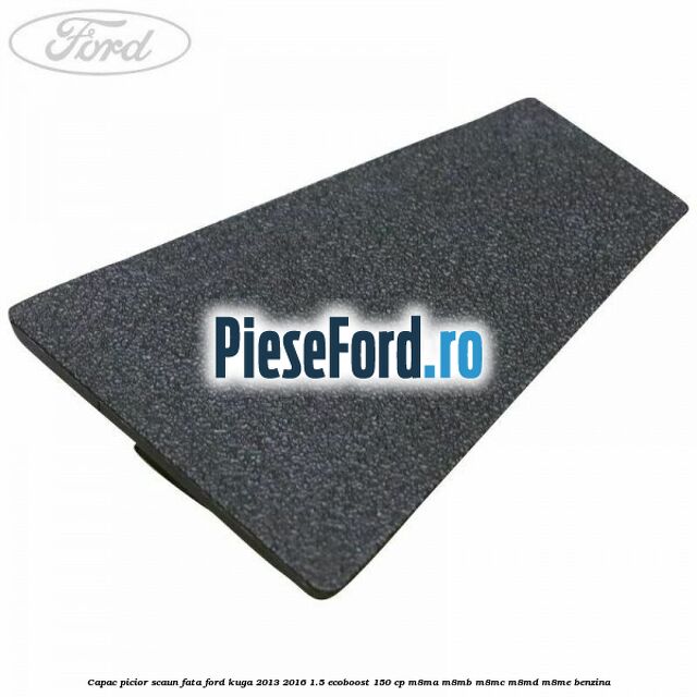 Capac picior scaun fata Ford Kuga 2013-2016 1.5 EcoBoost 150 cp Capac picior scaun fata Ford Kuga 2013-2016 1.5 EcoBoost 150 cp M8MA, M8MB, M8MC, M8MD, M8ME benzina