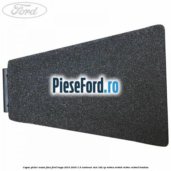 Capac picior scaun fata Ford Kuga 2013-2016 1.5 EcoBoost 4x4 182 cp M9MA, M9MB, M9MC, M9MD benzina