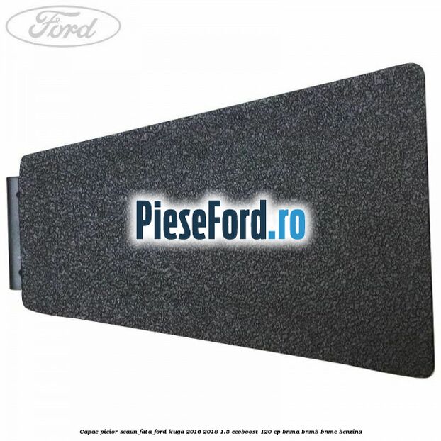 Capac picior scaun fata Ford Kuga 2016-2018 1.5 EcoBoost 120 cp BNMA, BNMB, BNMC benzina