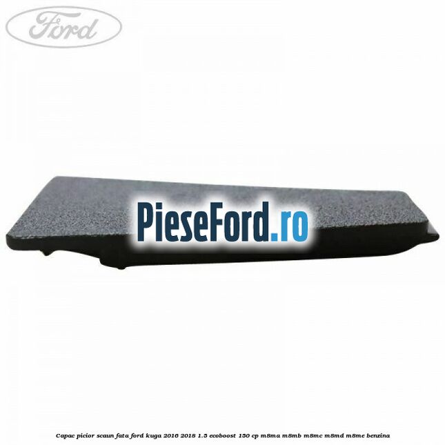 Capac picior scaun fata Ford Kuga 2016-2018 1.5 EcoBoost 150 cp Capac picior scaun fata Ford Kuga 2016-2018 1.5 EcoBoost 150 cp M8MA, M8MB, M8MC, M8MD, M8ME benzina