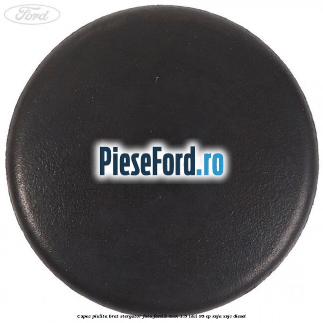 Capac piulita brat stergator fata Ford B-Max 1.5 TDCi 95 cp XVJA, XVJC diesel