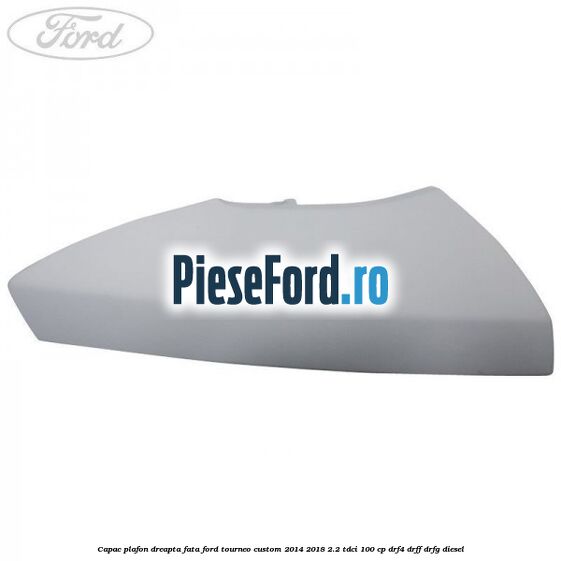 Capac plafon dreapta fata Ford Tourneo Custom 2014-2018 2.2 TDCi 100 cp DRF4, DRFF, DRFG diesel