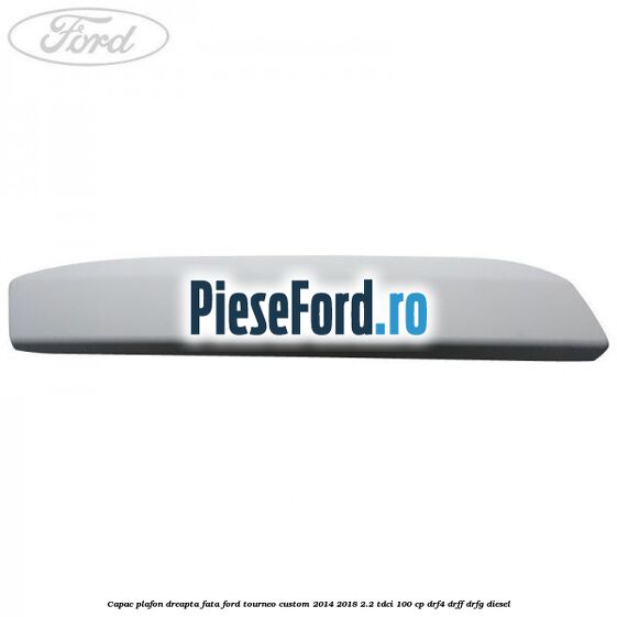 Capac plafon dreapta fata Ford Tourneo Custom 2014-2018 2.2 TDCi 100 cp DRF4, DRFF, DRFG diesel