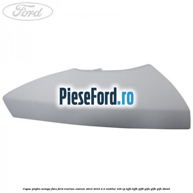 Capac plafon stanga fata Ford Tourneo Custom 2014-2018 2.0 EcoBlue 105 cp BJFA, BJFB, YLF6, YLFA, YLFB, YLFS diesel