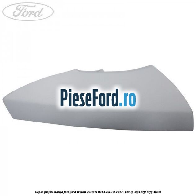 Capac plafon stanga fata Ford Transit Custom 2014-2018 2.2 TDCi 100 cp DRF4, DRFF, DRFG diesel