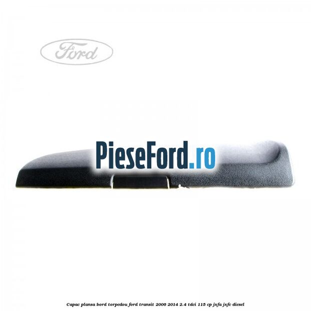 Capac plansa bord torpedou Ford Transit 2006-2014 2.4 TDCi 115 cp Capac plansa bord torpedou Ford Transit 2006-2014 2.4 TDCi 115 cp JXFA, JXFC diesel