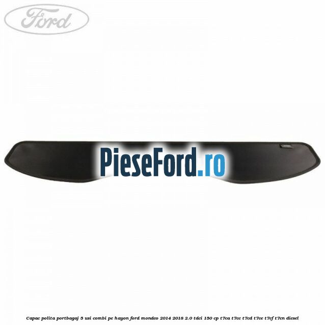 Capac polita portbagaj 5 usi combi pe hayon Ford Mondeo 2014-2018 2.0 TDCi 150 cp Capac polita portbagaj 5 usi combi pe hayon Ford Mondeo 2014-2018 2.0 TDCi 150 cp T7CA, T7CC, T7CD, T7CE, T7CF, T7CN diesel