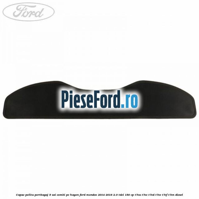 Capac polita portbagaj 5 usi combi pe hayon Ford Mondeo 2014-2018 2.0 TDCi 150 cp Capac polita portbagaj 5 usi combi pe hayon Ford Mondeo 2014-2018 2.0 TDCi 150 cp T7CA, T7CC, T7CD, T7CE, T7CF, T7CN diesel