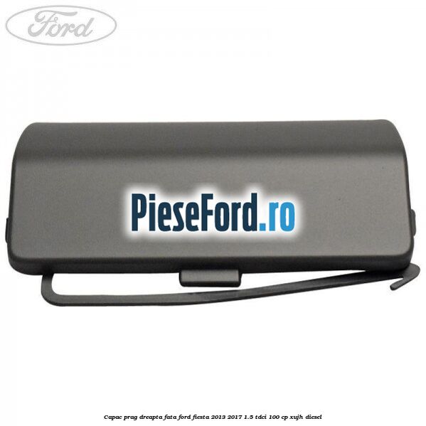 Capac prag dreapta fata Ford Fiesta 2013-2017 1.5 TDCi 100 cp Capac prag dreapta fata Ford Fiesta 2013-2017 1.5 TDCi 100 cp XUJH diesel
