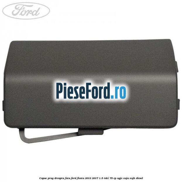 Capac prag dreapta fata Ford Fiesta 2013-2017 1.5 TDCi 75 cp UGJC, XUJA, XUJB diesel