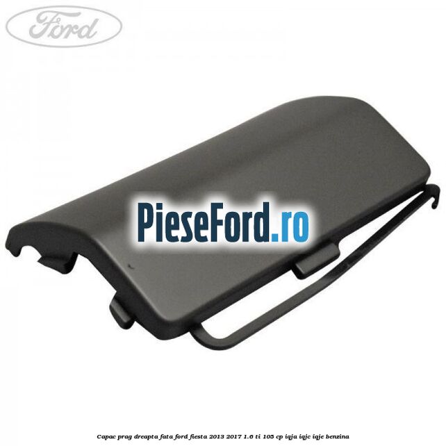 Capac prag dreapta fata Ford Fiesta 2013-2017 1.6 Ti 105 cp IQJA, IQJC, IQJE benzina