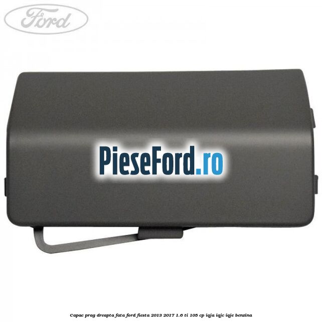 Capac prag dreapta fata Ford Fiesta 2013-2017 1.6 Ti 105 cp IQJA, IQJC, IQJE benzina