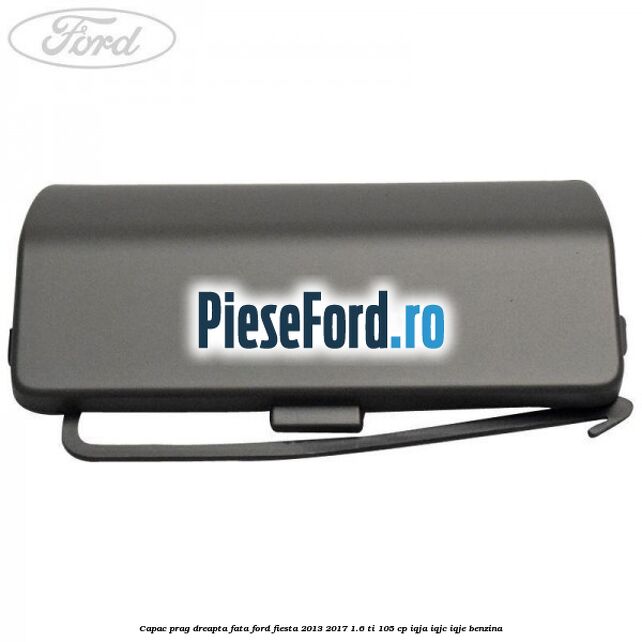 Capac prag dreapta fata Ford Fiesta 2013-2017 1.6 Ti 105 cp IQJA, IQJC, IQJE benzina