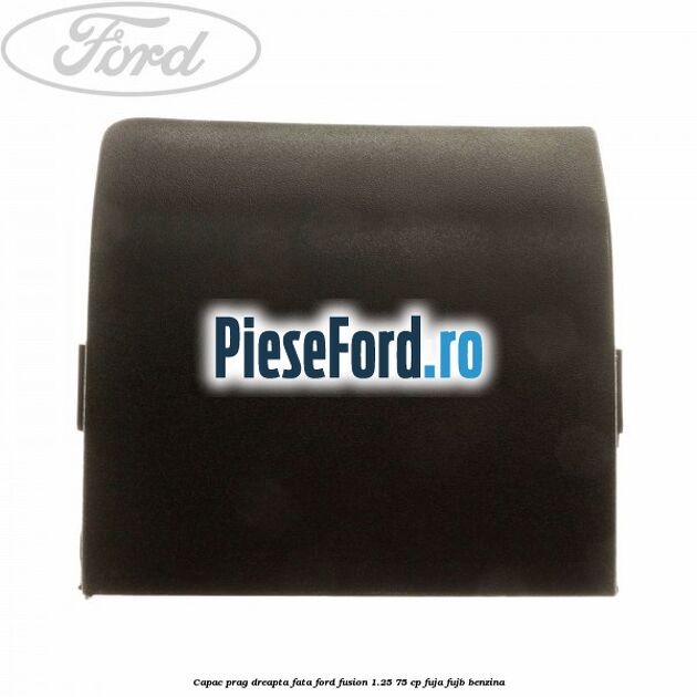 Capac prag dreapta fata Ford Fusion 1.25 75 cp FUJA, FUJB benzina