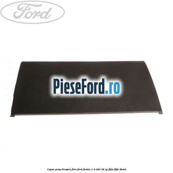 Capac prag dreapta fata Ford Fusion 1.4 TDCi 68 cp F6JA, F6JB diesel