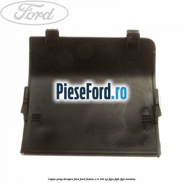 Capac prag dreapta fata Ford Fusion 1.6 100 cp FYJA, FYJB, FYJC benzina