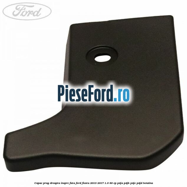 Capac prag dreapta inspre fata Ford Fiesta 2013-2017 1.0 80 cp P4JA, P4JB, P4JC, P4JD benzina